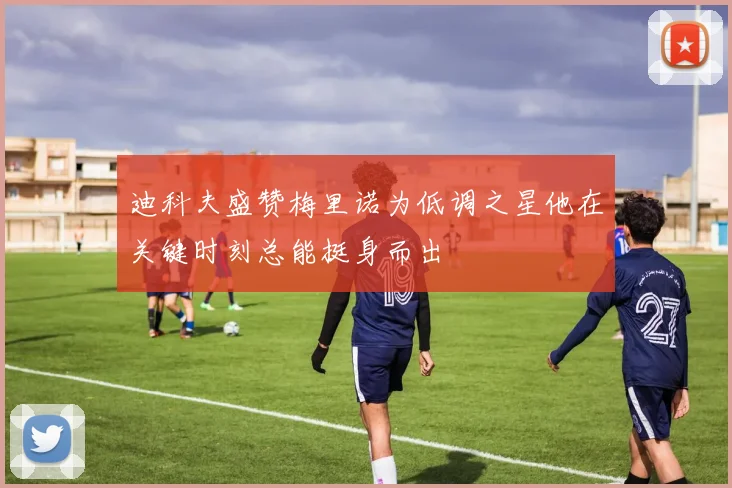 迪科夫盛赞梅里诺为低调之星他在关键时刻总能挺身而出