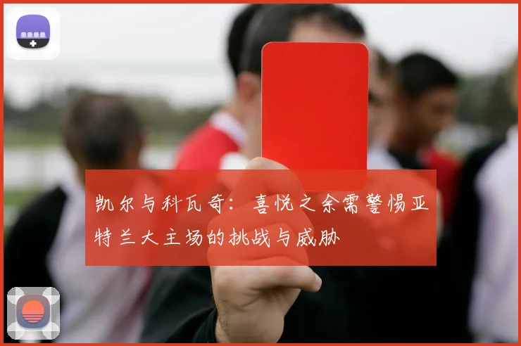 凯尔与科瓦奇：喜悦之余需警惕亚特兰大主场的挑战与威胁