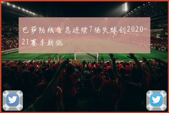 巴萨防线告急连续7场失球创2020-21赛季新低