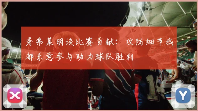 秀弗莱明谈比赛贡献：攻防细节我都乐意参与助力球队胜利