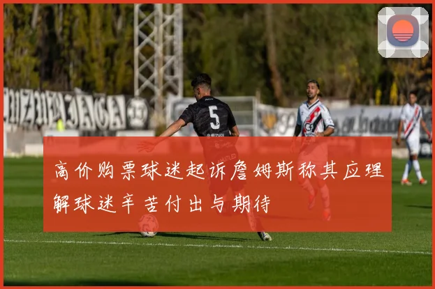 高价购票球迷起诉詹姆斯称其应理解球迷辛苦付出与期待