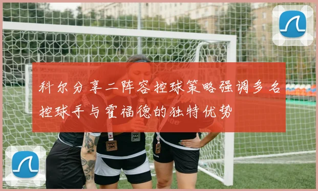 科尔分享二阵容控球策略强调多名控球手与霍福德的独特优势