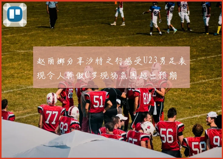 赵丽娜分享沙特之行感受U23男足表现令人骄傲C罗现场氛围超出预期