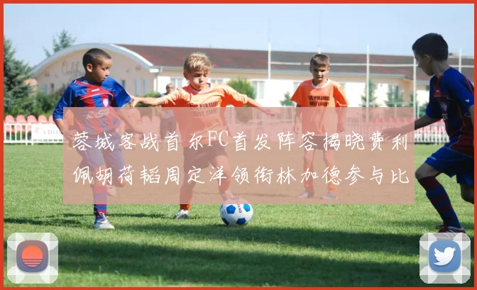 蓉城客战首尔FC首发阵容揭晓费利佩胡荷韬周定洋领衔林加德参与比赛