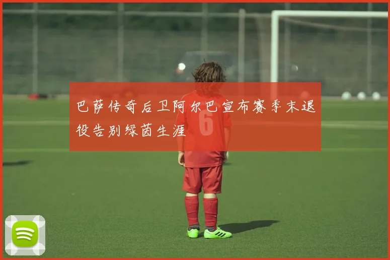 巴萨传奇后卫阿尔巴宣布赛季末退役告别绿茵生涯