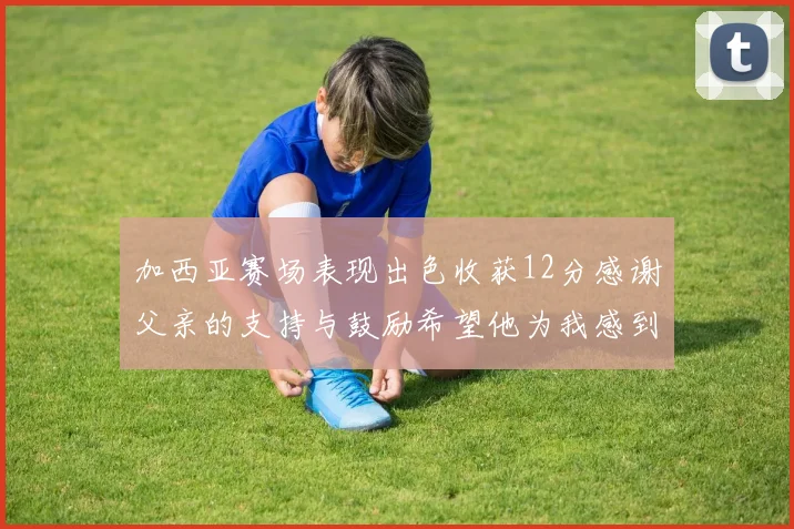 加西亚赛场表现出色收获12分感谢父亲的支持与鼓励希望他为我感到骄傲