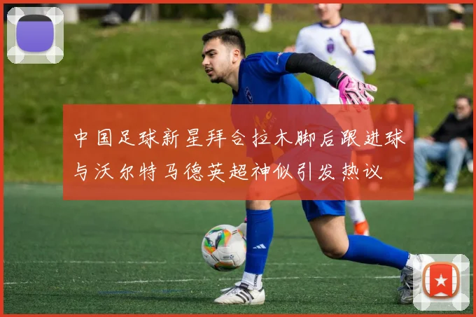 中国足球新星拜合拉木脚后跟进球与沃尔特马德英超神似引发热议