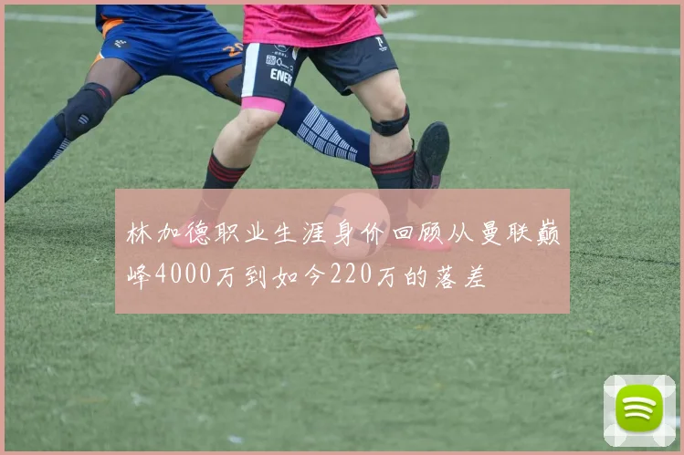 林加德职业生涯身价回顾从曼联巅峰4000万到如今220万的落差