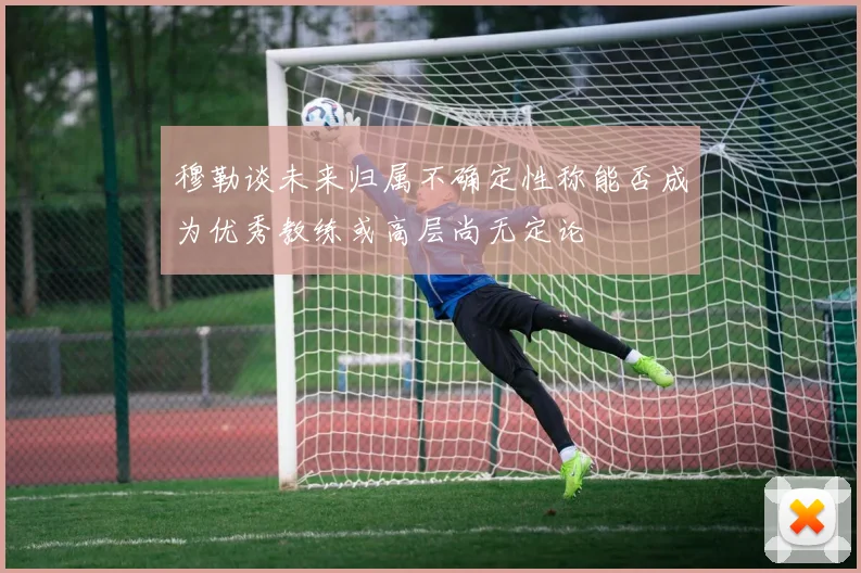 穆勒谈未来归属不确定性称能否成为优秀教练或高层尚无定论