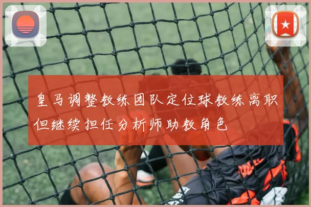 皇马调整教练团队定位球教练离职但继续担任分析师助教角色