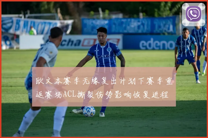 欧文本赛季无缘复出计划下赛季重返赛场ACL撕裂伤势影响恢复进程