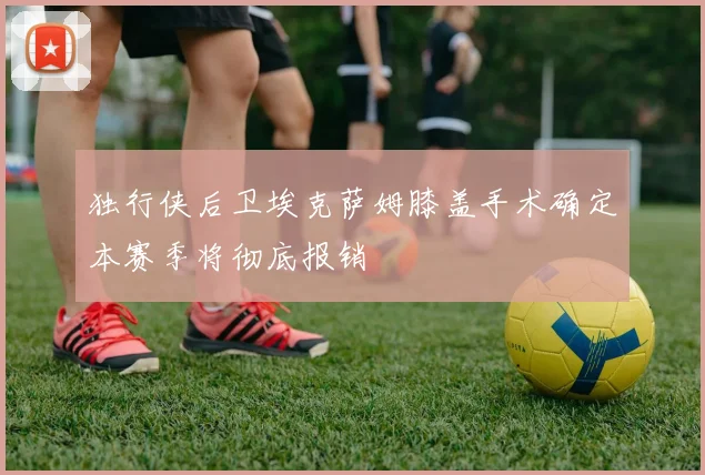 独行侠后卫埃克萨姆膝盖手术确定本赛季将彻底报销