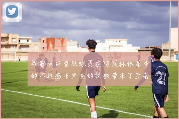 希勒点评曼联球员在阿莫林体系中的不适感卡里克的执教带来了显著变化