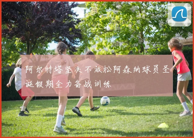 阿尔特塔坚决不放松阿森纳球员圣诞假期全力备战训练