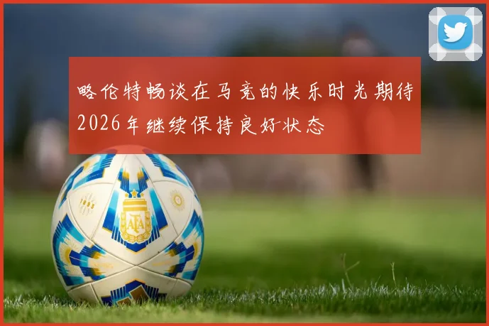 略伦特畅谈在马竞的快乐时光期待2026年继续保持良好状态