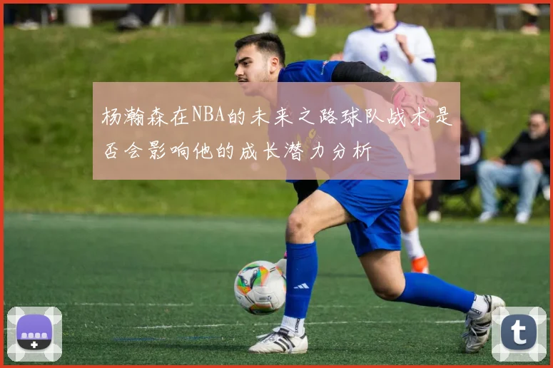 杨瀚森在NBA的未来之路球队战术是否会影响他的成长潜力分析