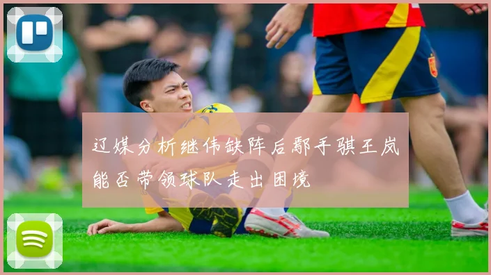 辽媒分析继伟缺阵后鄢手骐王岚嵚能否带领球队走出困境