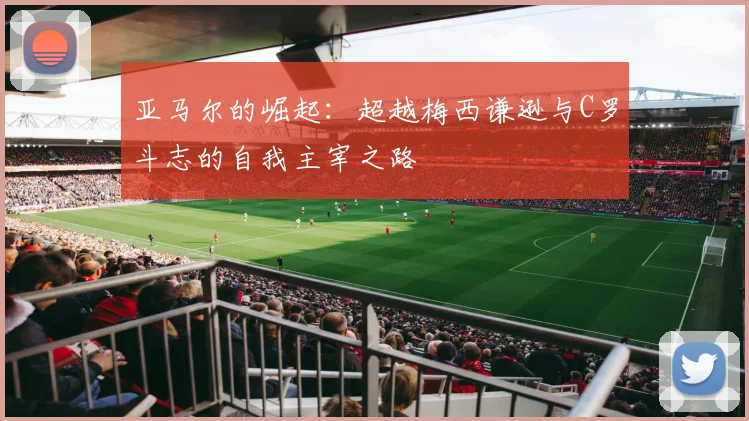 亚马尔的崛起：超越梅西谦逊与C罗斗志的自我主宰之路