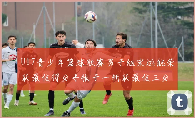U17青少年篮球联赛男子组宋远航荣获最佳得分手张子一斩获最佳三分手称号