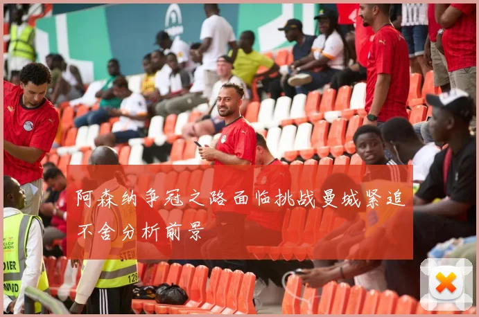 阿森纳争冠之路面临挑战曼城紧追不舍分析前景