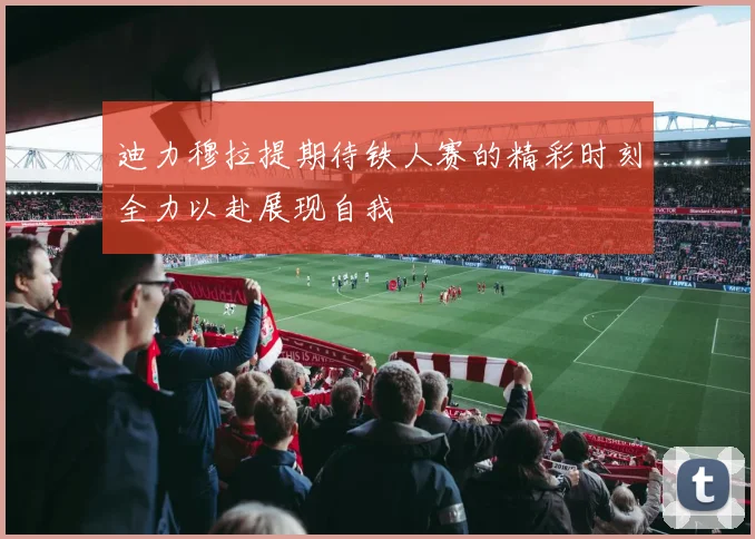 迪力穆拉提期待铁人赛的精彩时刻全力以赴展现自我