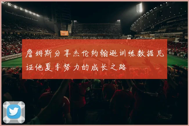 詹姆斯分享杰伦约翰逊训练数据见证他夏季努力的成长之路