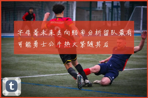 字母哥未来去向赔率分析留队最有可能勇士公牛热火紧随其后