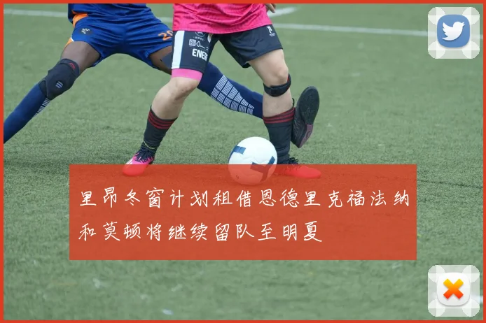 里昂冬窗计划租借恩德里克福法纳和莫顿将继续留队至明夏