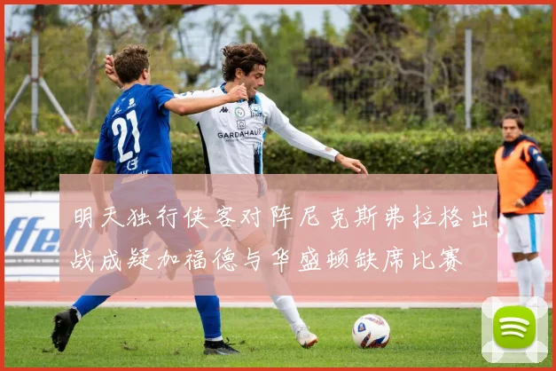 明天独行侠客对阵尼克斯弗拉格出战成疑加福德与华盛顿缺席比赛