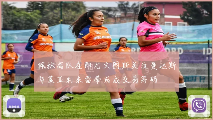 佩林离队在即尤文图斯关注曼达斯与莱亚利米雷蒂或成交易筹码