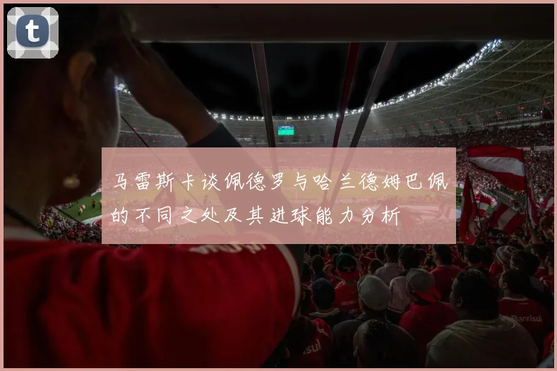 马雷斯卡谈佩德罗与哈兰德姆巴佩的不同之处及其进球能力分析