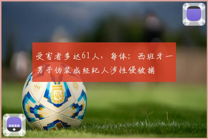 受害者多达61人，每体：西班牙一男子伪装成经纪人涉性侵被捕