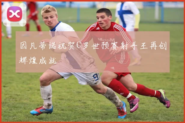 因凡蒂诺祝贺C罗世预赛射手王再创辉煌成就