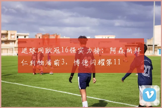 进球网欧冠16强实力榜：阿森纳拜仁利物浦前3，博德闪耀第11