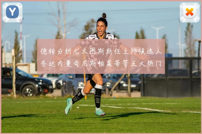 德转分析尤文图斯新任主帅候选人齐达内曼奇尼斯帕莱蒂等五大热门人选