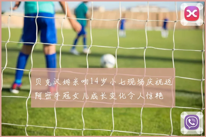 贝克汉姆亲吻14岁小七现场庆祝迈阿密夺冠女儿成长变化令人惊艳