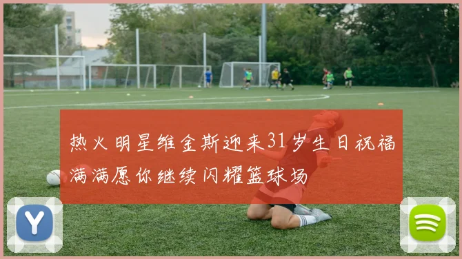 热火明星维金斯迎来31岁生日祝福满满愿你继续闪耀篮球场