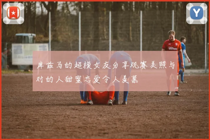 库兹马的超模女友分享观赛美照与对的人甜蜜恋爱令人羡慕