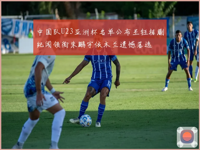 中国队U23亚洲杯名单公布王钰栋蒯纪闻领衔朱鹏宇依木兰遗憾落选