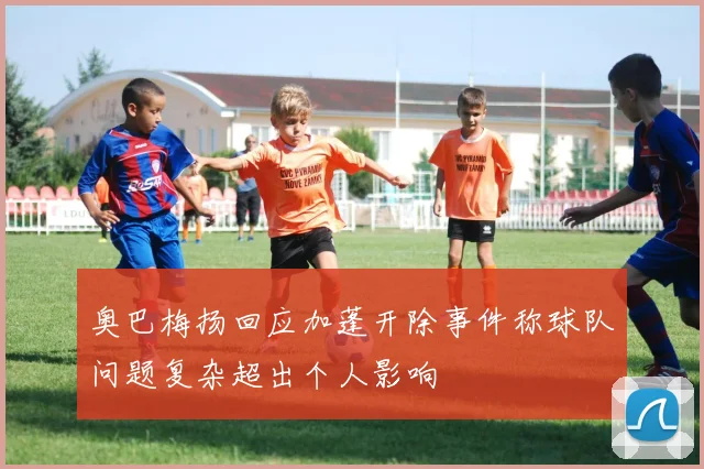 奥巴梅扬回应加蓬开除事件称球队问题复杂超出个人影响